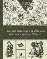 История воспитания "Наследник встал рано и за уроки сел… Как учили и учились XVIII веке"